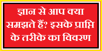 ज्ञान से आप क्या समझते हैं? इसके प्राप्ति के तरीके का विवरण